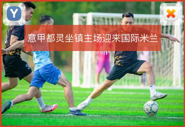 意甲都灵坐镇主场迎来国际米兰