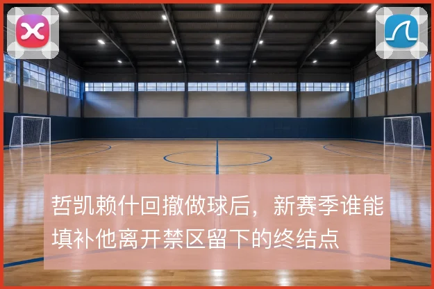 哲凯赖什回撤做球后，新赛季谁能填补他离开禁区留下的终结点