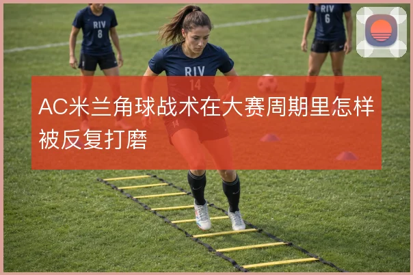 AC米兰角球战术在大赛周期里怎样被反复打磨