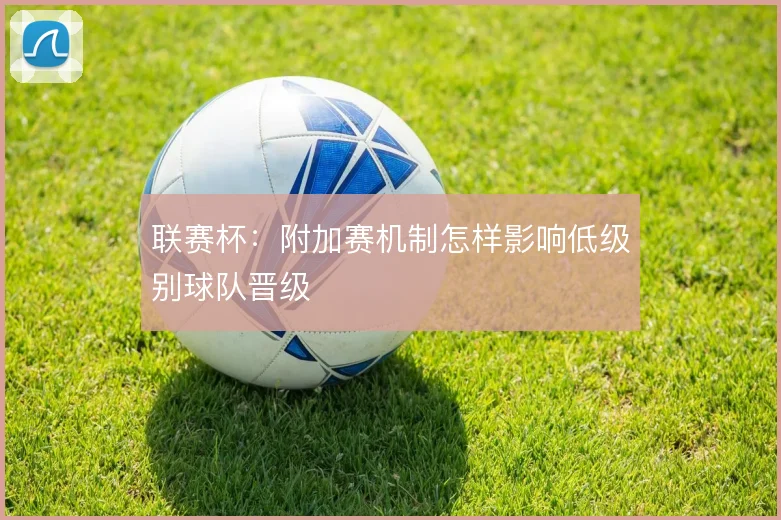 联赛杯:附加赛机制怎样影响低级别球队晋级