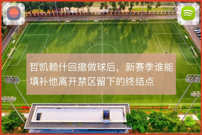 哲凯赖什回撤做球后，新赛季谁能填补他离开禁区留下的终结点