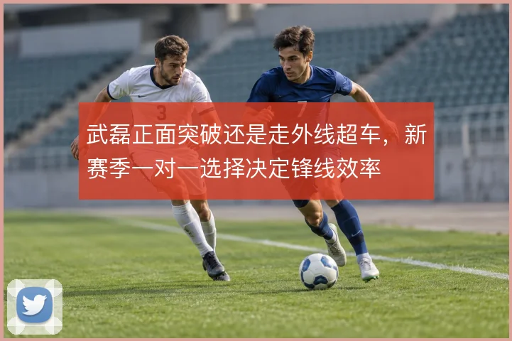 武磊正面突破还是走外线超车，新赛季一对一选择决定锋线效率