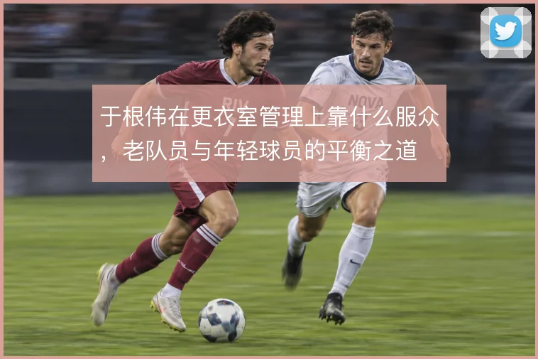 于根伟在更衣室管理上靠什么服众，老队员与年轻球员的平衡之道