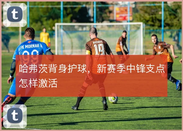 哈弗茨背身护球,新赛季中锋支点怎样激活