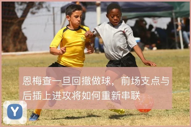 恩梅查一旦回撤做球，前场支点与后插上进攻将如何重新串联