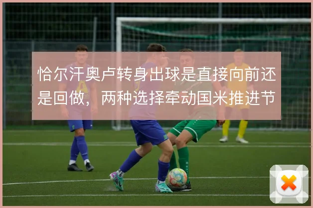 恰尔汗奥卢转身出球是直接向前还是回做，两种选择牵动国米推进节奏