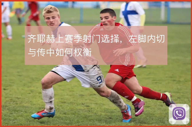 齐耶赫上赛季射门选择，左脚内切与传中如何权衡