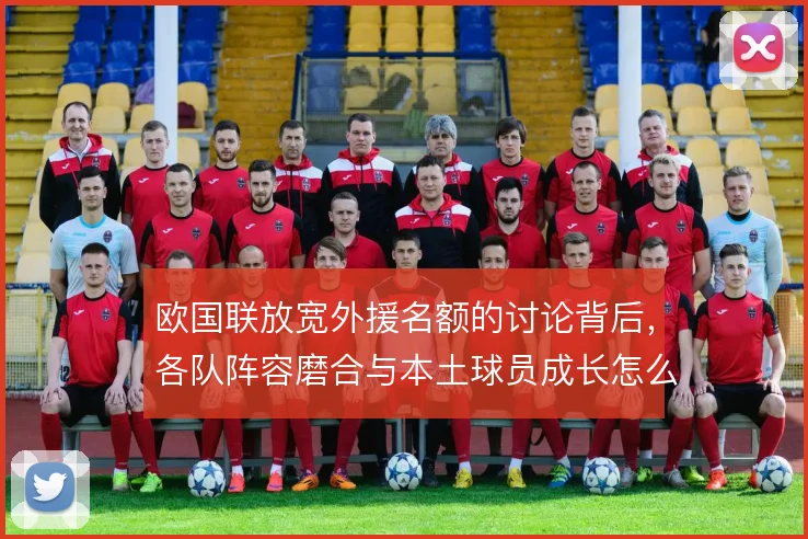 欧国联放宽外援名额的讨论背后,各队阵容磨合与本土球员成长怎么平衡