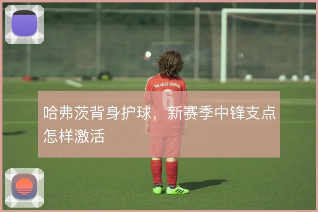 哈弗茨背身护球，新赛季中锋支点怎样激活