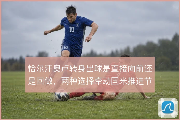 恰尔汗奥卢转身出球是直接向前还是回做,两种选择牵动国米推进节奏