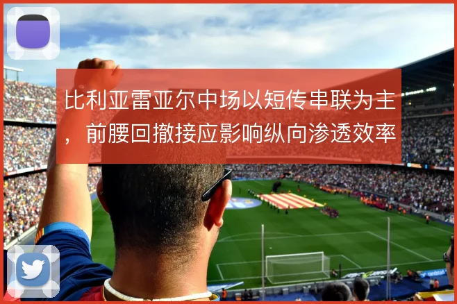 比利亚雷亚尔中场以短传串联为主，前腰回撤接应影响纵向渗透效率