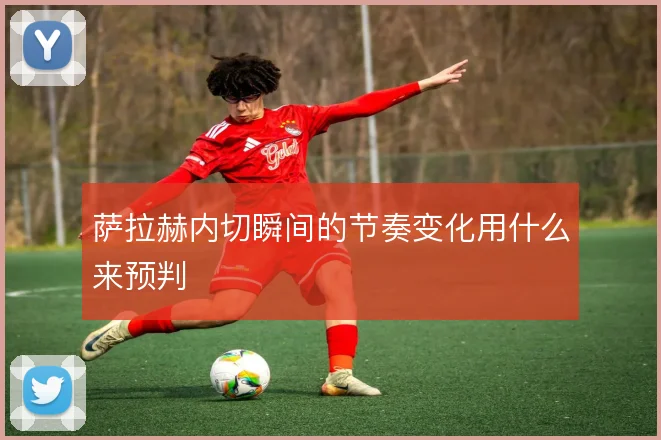 萨拉赫内切瞬间的节奏变化用什么来预判