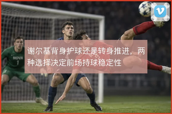 谢尔基背身护球还是转身推进,两种选择决定前场持球稳定性
