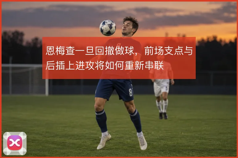 恩梅查一旦回撤做球，前场支点与后插上进攻将如何重新串联