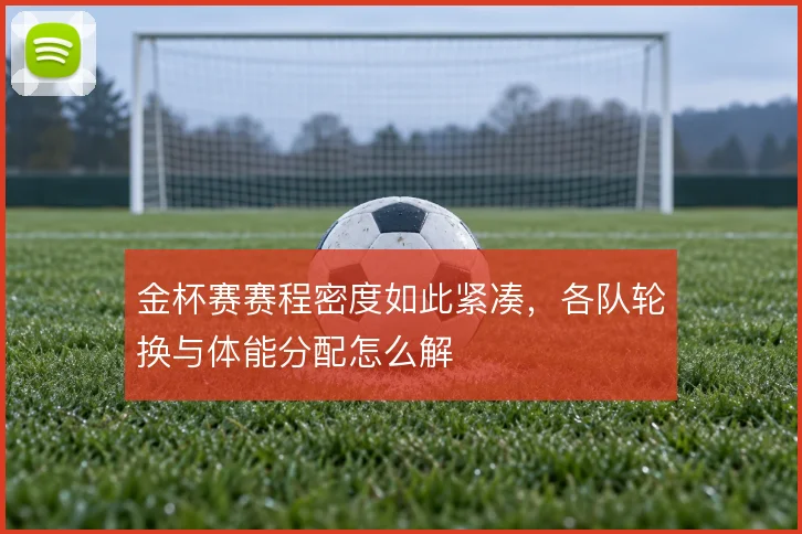 金杯赛赛程密度如此紧凑，各队轮换与体能分配怎么解